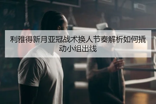 利雅得新月亚冠战术换人节奏解析如何撬动小组出线